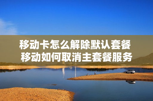 移动卡怎么解除默认套餐 移动如何取消主套餐服务