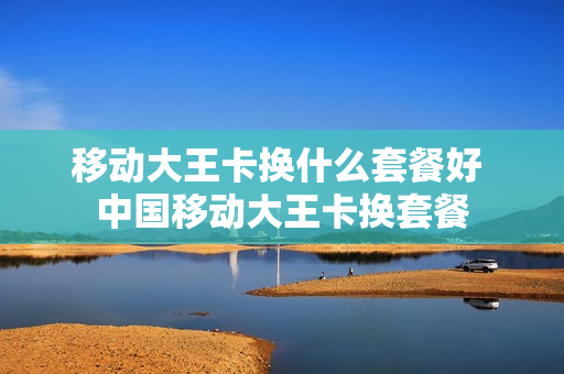 移动大王卡换什么套餐好 中国移动大王卡换套餐