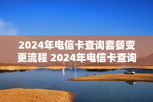 2024年电信卡查询套餐变更流程 2024年电信卡查询套餐变更流程图
