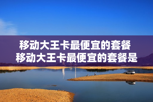 移动大王卡最便宜的套餐 移动大王卡最便宜的套餐是什么