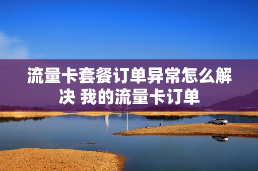 流量卡套餐订单异常怎么解决 我的流量卡订单