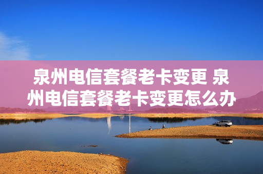 泉州电信套餐老卡变更 泉州电信套餐老卡变更怎么办