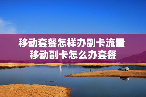 移动套餐怎样办副卡流量 移动副卡怎么办套餐