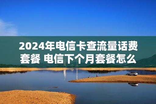 2024年电信卡查流量话费套餐 电信下个月套餐怎么查询