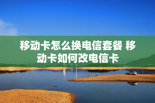 移动卡怎么换电信套餐 移动卡如何改电信卡