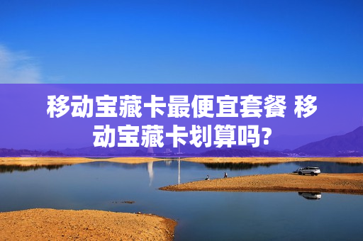 移动宝藏卡最便宜套餐 移动宝藏卡划算吗?