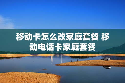 移动卡怎么改家庭套餐 移动电话卡家庭套餐