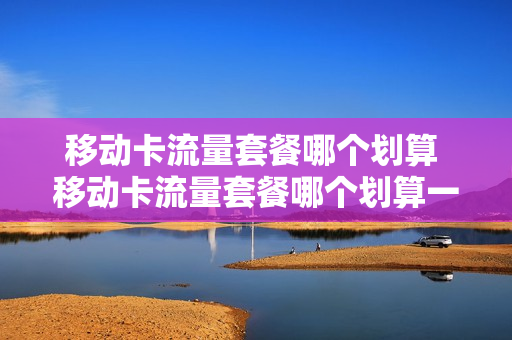 移动卡流量套餐哪个划算 移动卡流量套餐哪个划算一点