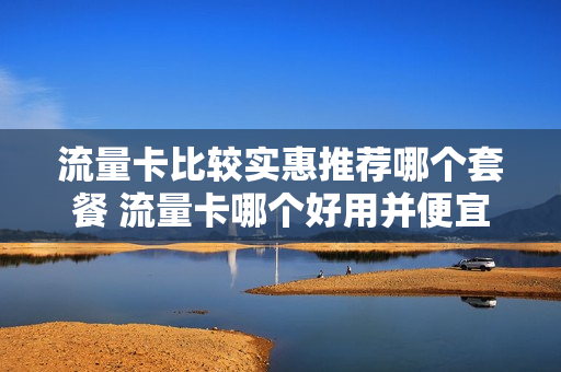 流量卡比较实惠推荐哪个套餐 流量卡哪个好用并便宜2021