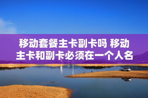 移动套餐主卡副卡吗 移动主卡和副卡必须在一个人名下吗