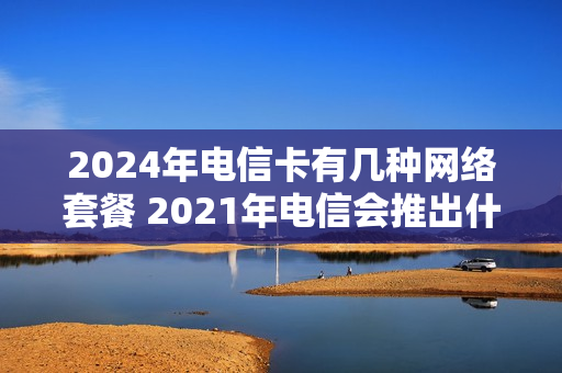 2024年电信卡有几种网络套餐 2021年电信会推出什么套餐