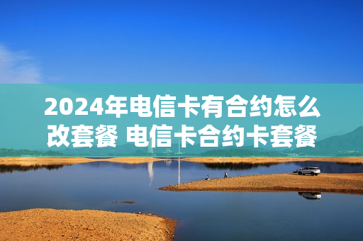 2024年电信卡有合约怎么改套餐 电信卡合约卡套餐可以改吗