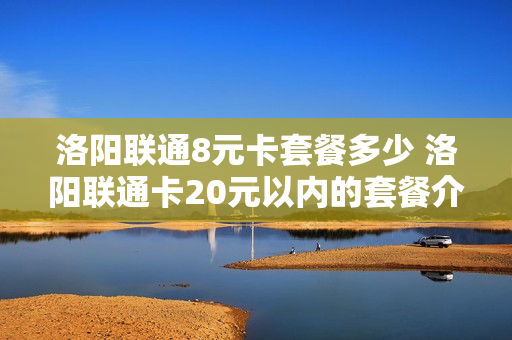 洛阳联通8元卡套餐多少 洛阳联通卡20元以内的套餐介绍