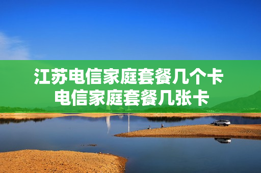 江苏电信家庭套餐几个卡 电信家庭套餐几张卡