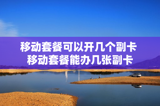 移动套餐可以开几个副卡 移动套餐能办几张副卡