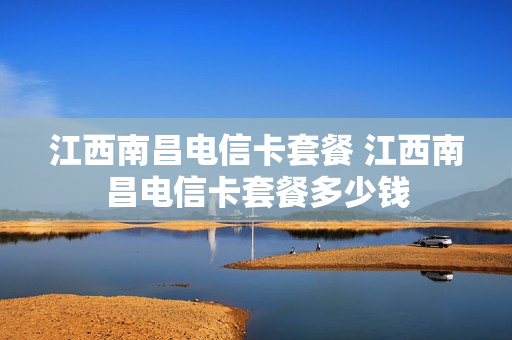 江西南昌电信卡套餐 江西南昌电信卡套餐多少钱