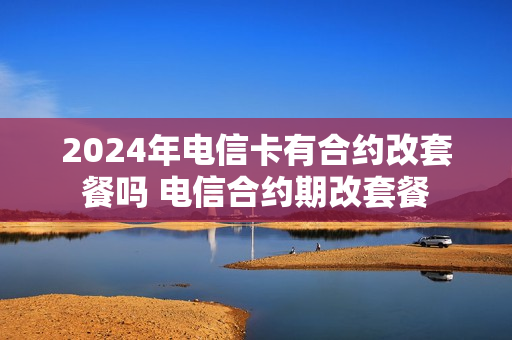 2024年电信卡有合约改套餐吗 电信合约期改套餐
