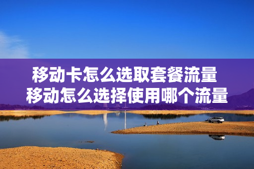 移动卡怎么选取套餐流量 移动怎么选择使用哪个流量