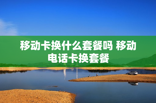移动卡换什么套餐吗 移动电话卡换套餐