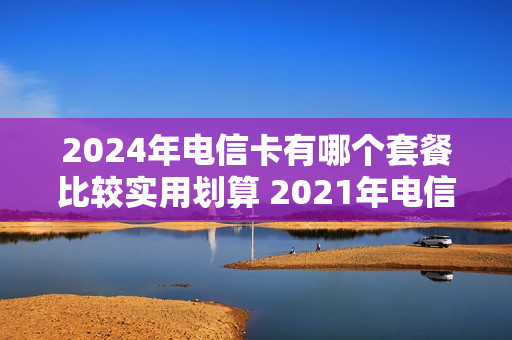 2024年电信卡有哪个套餐比较实用划算 2021年电信会推出什么套餐