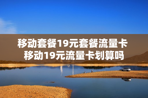 移动套餐19元套餐流量卡 移动19元流量卡划算吗