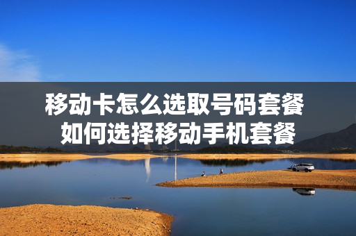 移动卡怎么选取号码套餐 如何选择移动手机套餐