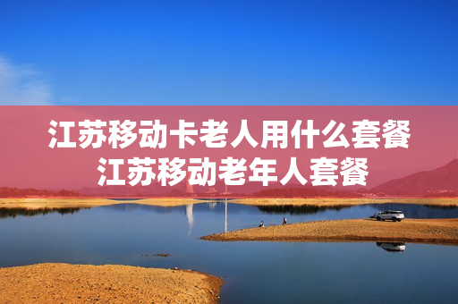 江苏移动卡老人用什么套餐 江苏移动老年人套餐