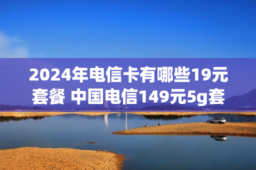 2024年电信卡有哪些19元套餐 中国电信149元5g套餐