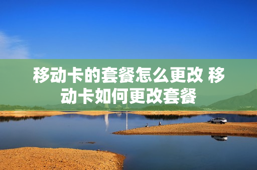 移动卡的套餐怎么更改 移动卡如何更改套餐