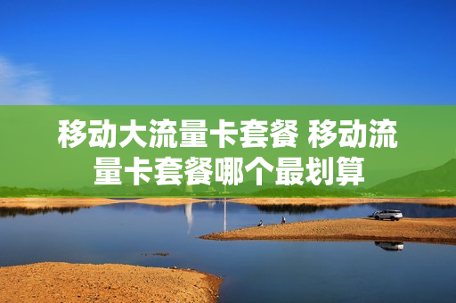 移动大流量卡套餐 移动流量卡套餐哪个最划算