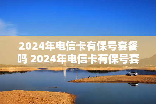 2024年电信卡有保号套餐吗 2024年电信卡有保号套餐吗怎么办