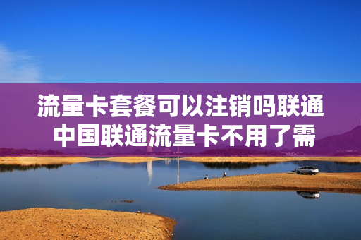 流量卡套餐可以注销吗联通 中国联通流量卡不用了需要注销吗