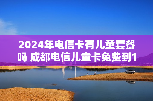 2024年电信卡有儿童套餐吗 成都电信儿童卡免费到18岁