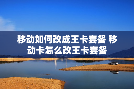 移动如何改成王卡套餐 移动卡怎么改王卡套餐