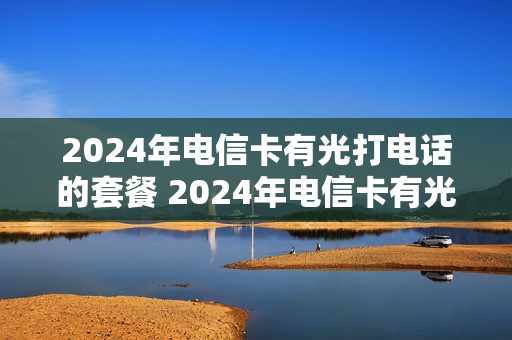2024年电信卡有光打电话的套餐 2024年电信卡有光打电话的套餐是真的吗