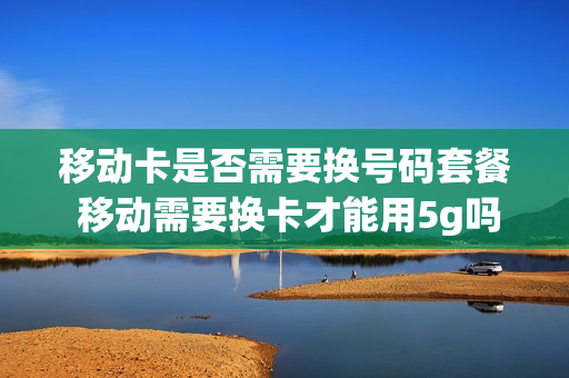 移动卡是否需要换号码套餐 移动需要换卡才能用5g吗