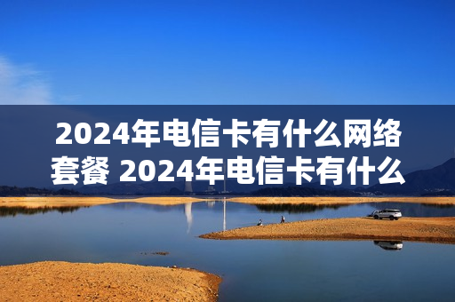 2024年电信卡有什么网络套餐 2024年电信卡有什么网络套餐可以用