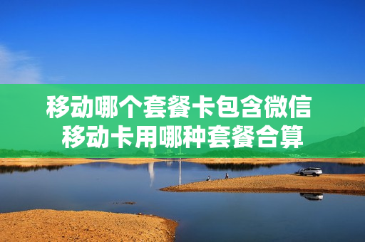 移动哪个套餐卡包含微信 移动卡用哪种套餐合算