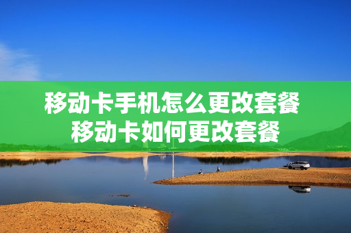 移动卡手机怎么更改套餐 移动卡如何更改套餐