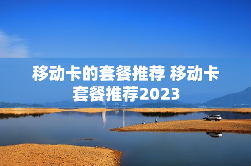 移动卡的套餐推荐 移动卡套餐推荐2023