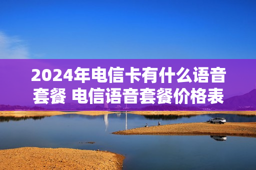 2024年电信卡有什么语音套餐 电信语音套餐价格表2021