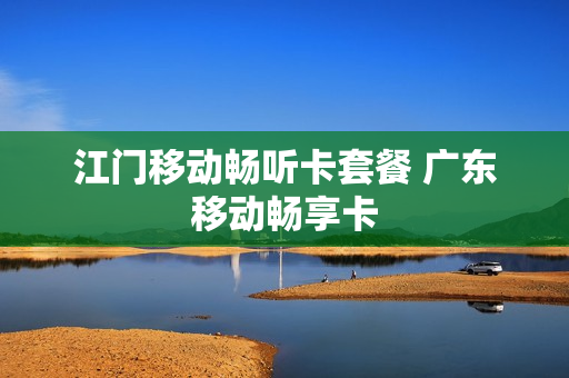 江门移动畅听卡套餐 广东移动畅享卡