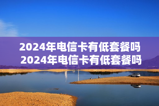 2024年电信卡有低套餐吗 2024年电信卡有低套餐吗知乎