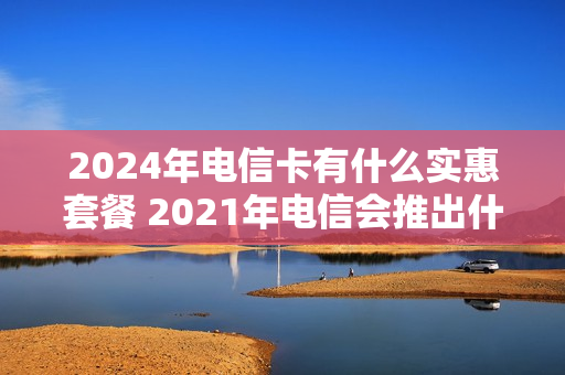 2024年电信卡有什么实惠套餐 2021年电信会推出什么套餐