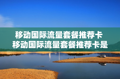 移动国际流量套餐推荐卡 移动国际流量套餐推荐卡是什么