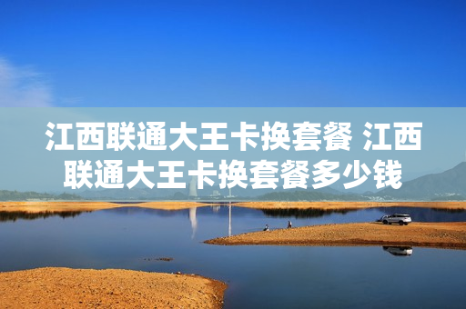江西联通大王卡换套餐 江西联通大王卡换套餐多少钱