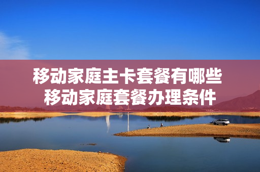 移动家庭主卡套餐有哪些 移动家庭套餐办理条件