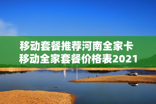 移动套餐推荐河南全家卡 移动全家套餐价格表2021