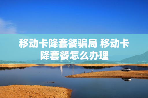 移动卡降套餐骗局 移动卡降套餐怎么办理