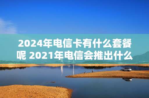 2024年电信卡有什么套餐呢 2021年电信会推出什么套餐